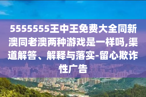 5555555王中王免費大全同新澳同老澳兩種游戲是一樣嗎,渠道解答、解釋與落實-留心欺詐性廣告